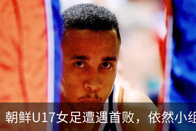 朝鲜U17女足遭遇首败，依然小组第一进军淘汰赛